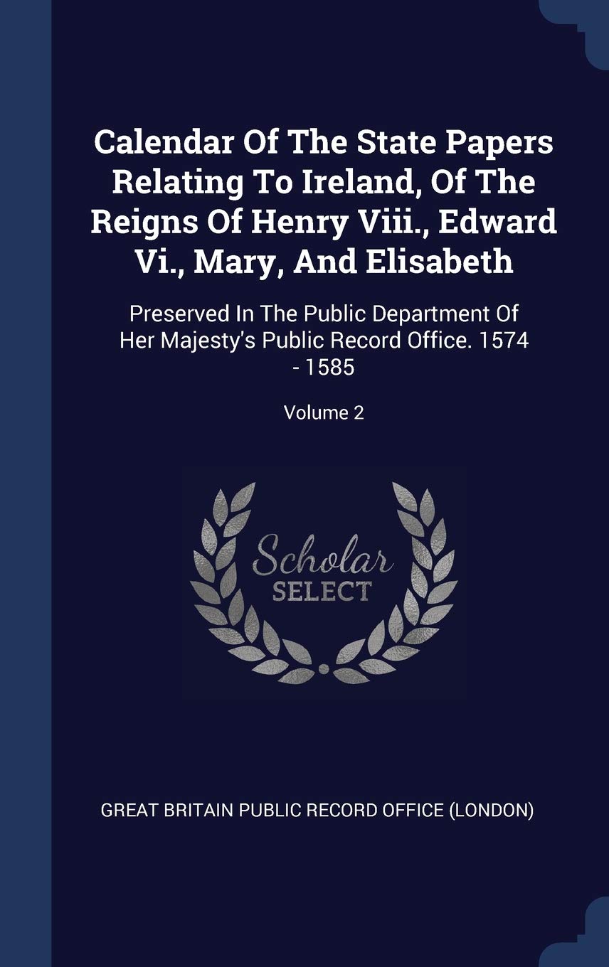 Calendar of the State Papers Relating to Ireland, of the Reigns of Henry VIII., Edward VI., Mary, and Elisabeth: Preserved in the Public Department of ... Public Record Office. 1574 - 1585; Volume 2 Politics & History
