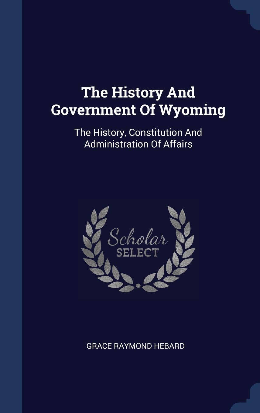 The History And Government Of Wyoming: The History, Constitution And Administration Of Affairs Politics & History