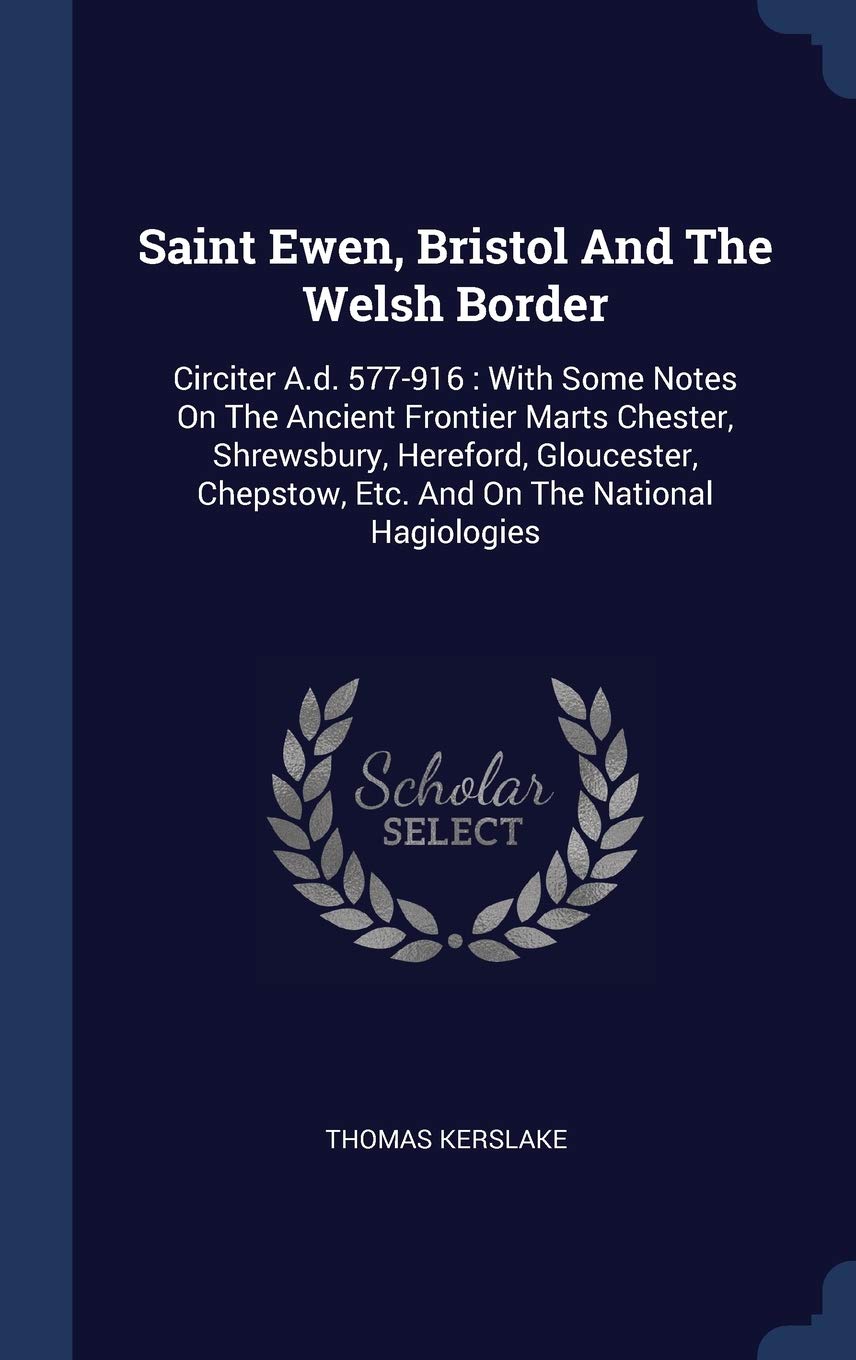 Saint Ewen, Bristol And The Welsh Border: Circiter A.d. 577-916: With Some Notes On The Ancient Frontier Marts Chester, Shrewsbury, Hereford, Gloucester, Chepstow, Etc. And On The National Hagiologies Politics & History