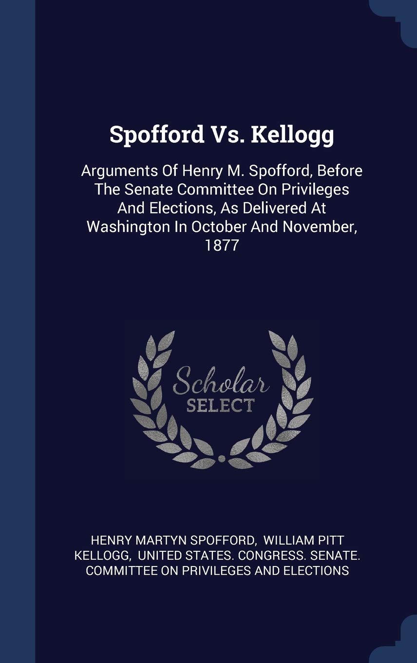Spofford Vs. Kellogg: Arguments Of Henry M. Spofford, Before The Senate Committee On Privileges And Elections, As Delivered At Washington In October And November, 1877 Politics & History