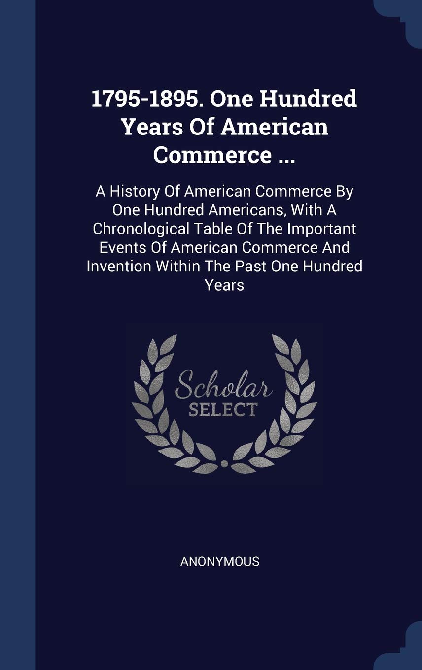 1795-1895. One Hundred Years Of American Commerce ...: A History Of American Commerce By One Hundred Americans, With A Chronological Table Of The ... Invention Within The Past One Hundred Years book
