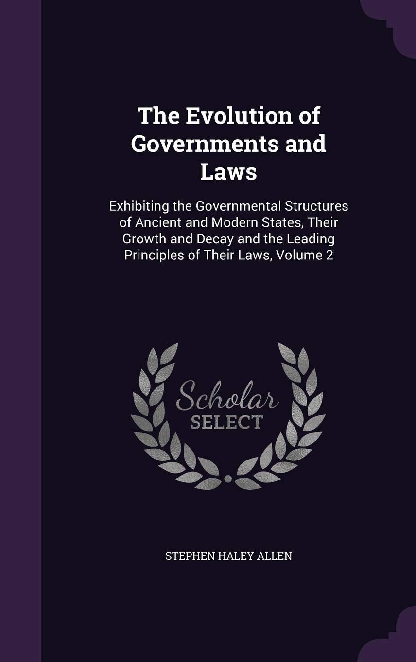 The Evolution of Governments and Laws: Exhibiting the Governmental Structures of Ancient and Modern States, Their Growth and Decay and the Leading Principles of Their Laws, Volume 2 Law