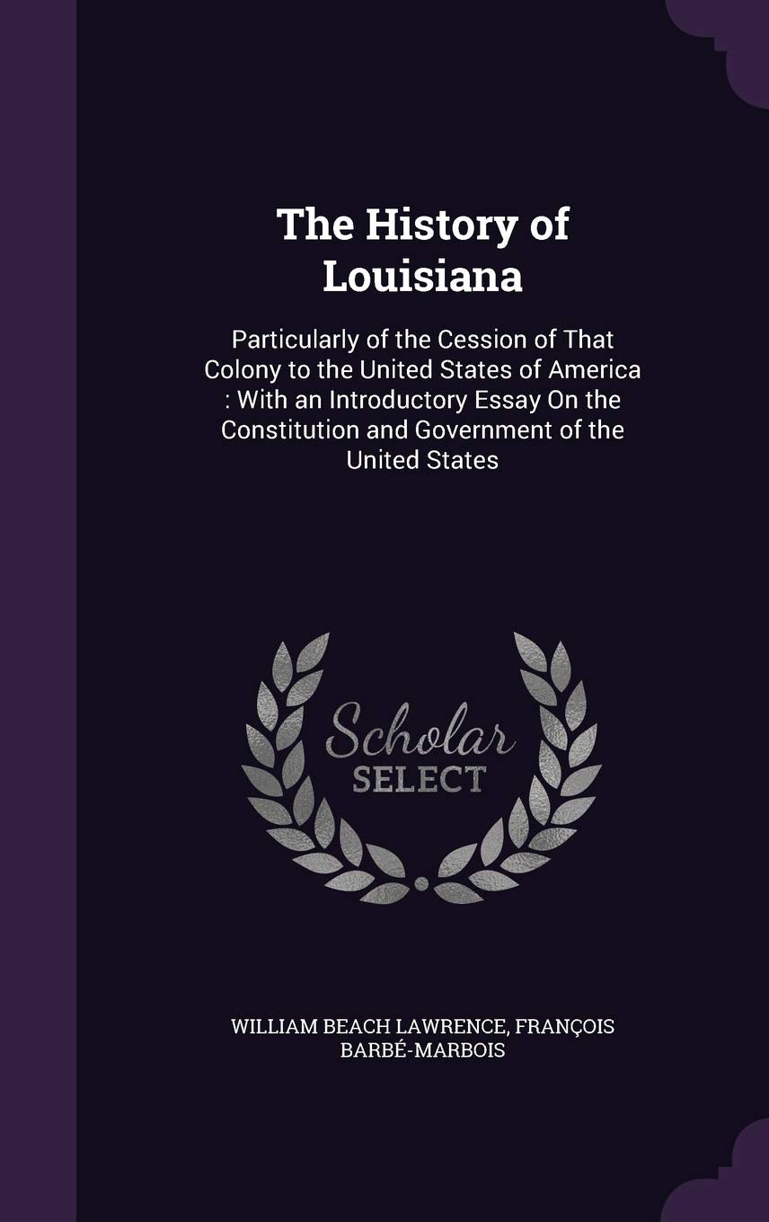 The History of Louisiana: Particularly of the Cession of That Colony to the United States of America: With an Introductory Essay On the Constitution and Government of the United States Politics & History
