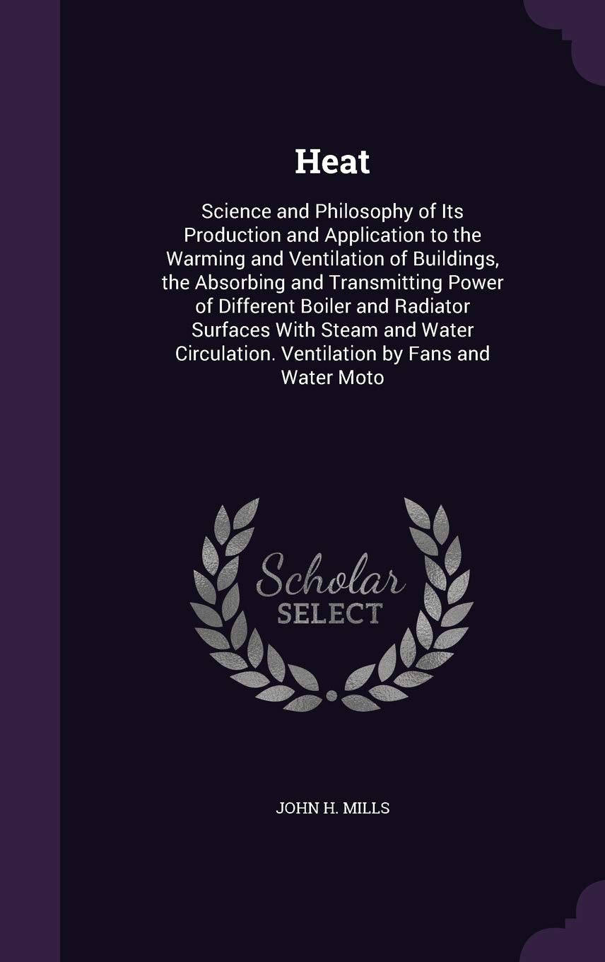 Heat: Science and Philosophy of Its Production and Application to the Warming and Ventilation of Buildings, the Absorbing and Transmitting Power of ... Ventilation by Fans and Water Moto Business & Technology