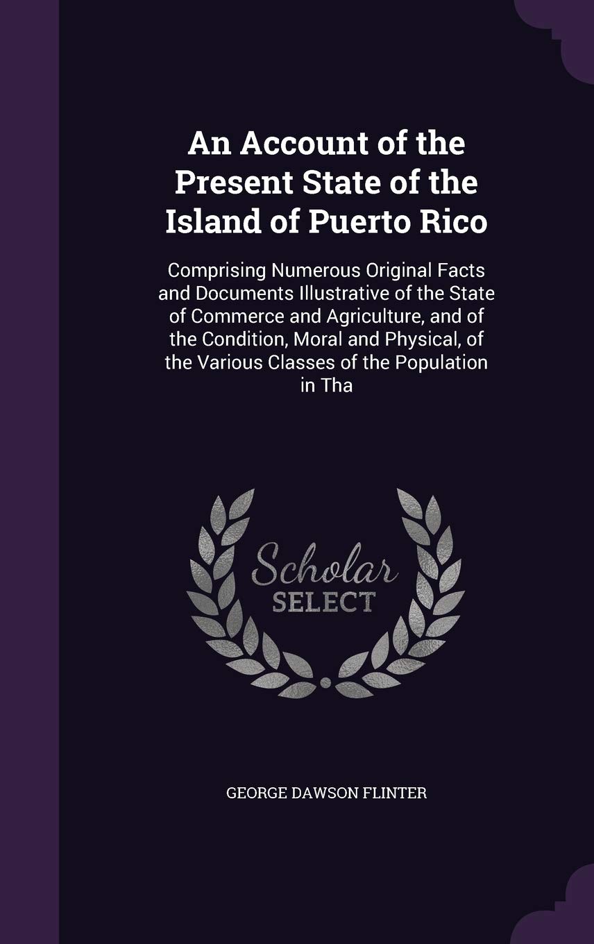 An Account of the Present State of the Island of Puerto Rico: Comprising Numerous Original Facts and Documents Illustrative of the State of Commerce ... the Various Classes of the Population in Tha Politics & History