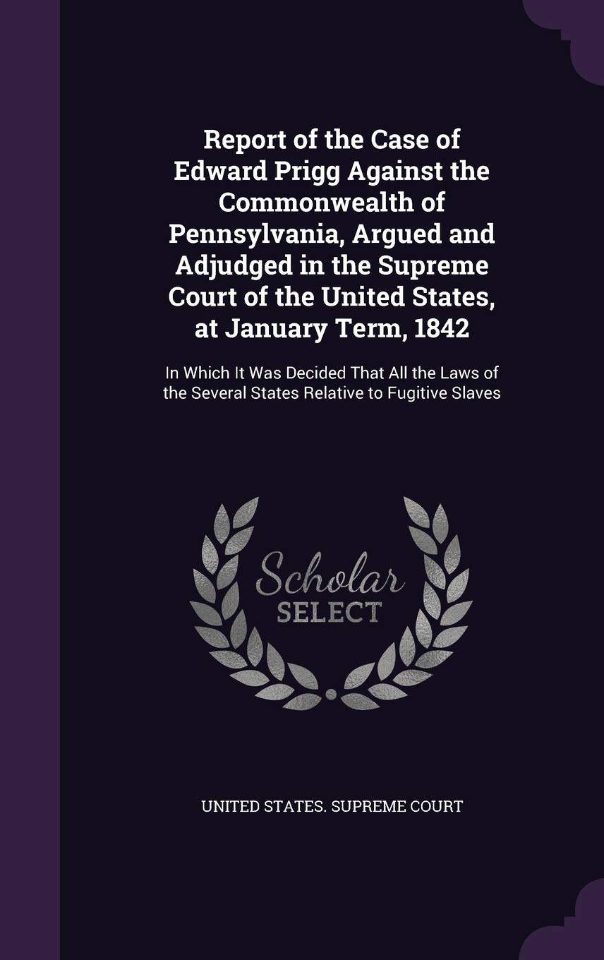 Report of the Case of Edward Prigg Against the Commonwealth of Pennsylvania, Argued and Adjudged in the Supreme Court of the United States, at January ... Several States Relative to Fugitive Slaves Politics & History