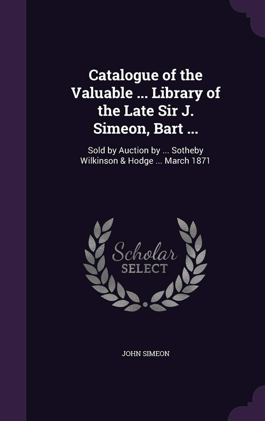 Catalogue of the Valuable ... Library of the Late Sir J. Simeon, Bart ...: Sold by Auction by ... Sotheby Wilkinson & Hodge ... March 1871 Books