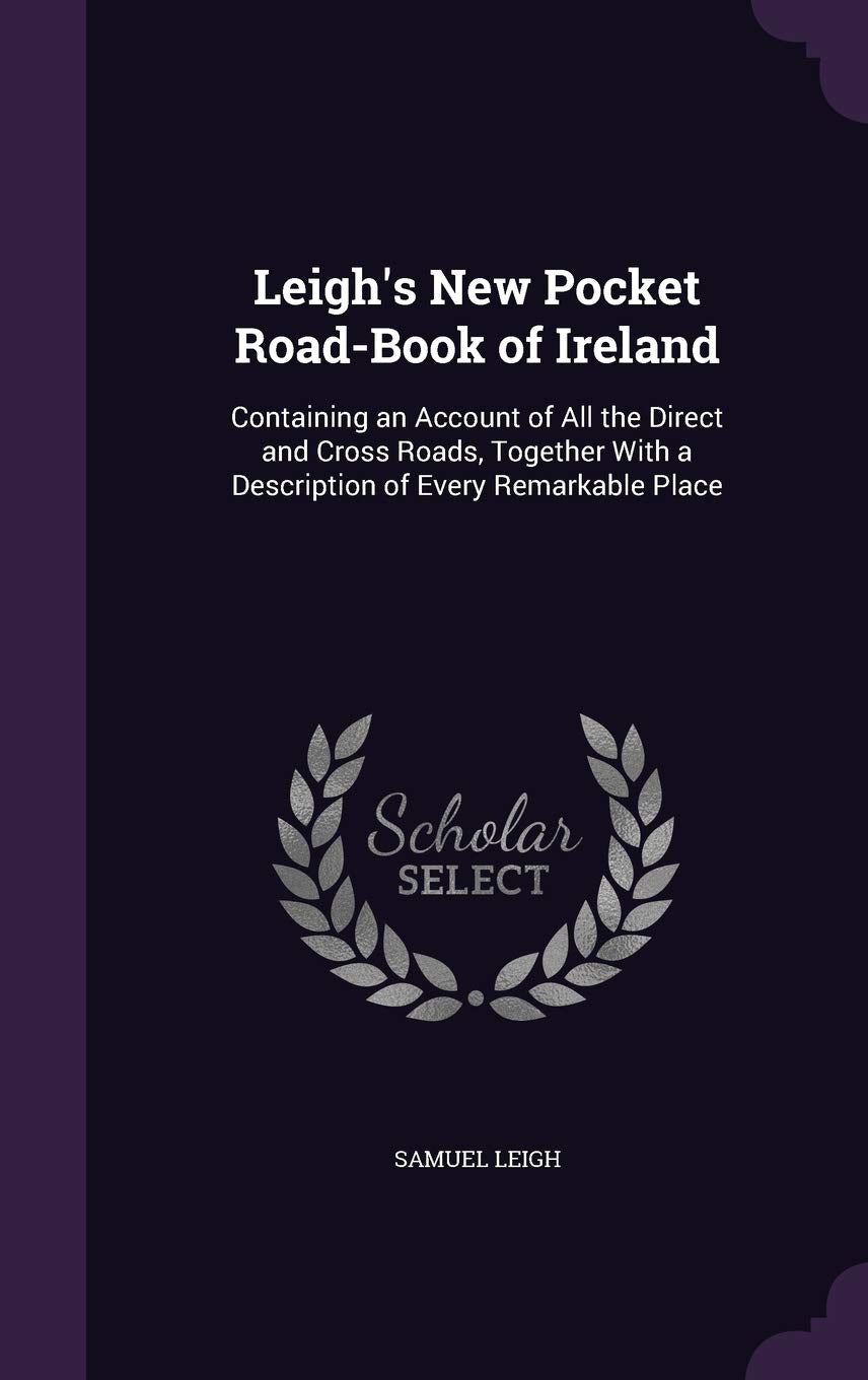 Leigh's New Pocket Road-Book of Ireland: Containing an Account of All the Direct and Cross Roads, Together with a Description of Every Remarkable Place Politics & History