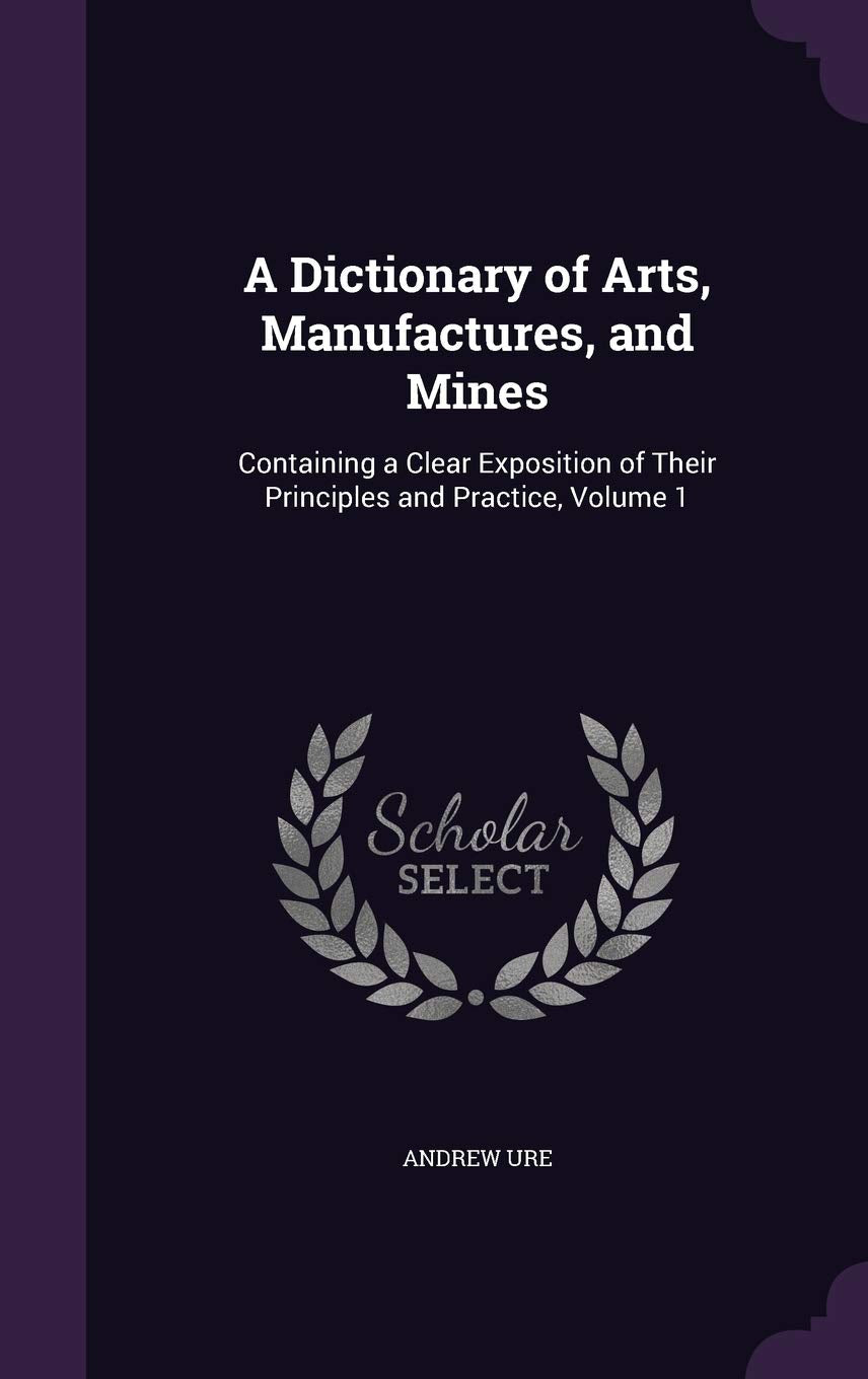 A Dictionary of Arts, Manufactures, and Mines: Containing a Clear Exposition of Their Principles and Practice, Volume 1 Memories