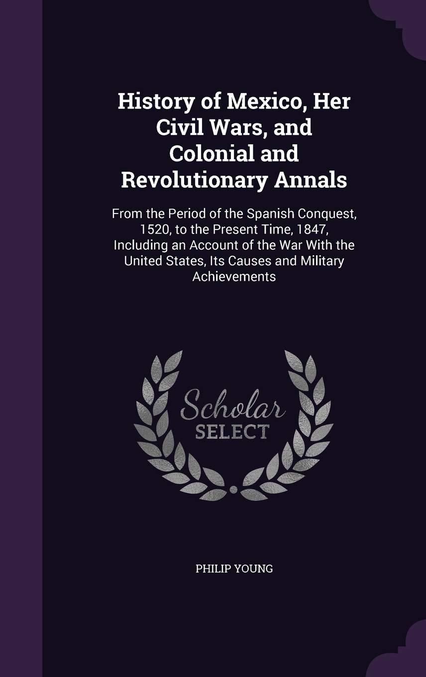 History of Mexico, Her Civil Wars, and Colonial and Revolutionary Annals: From the Period of the Spanish Conquest, 1520, to the Present Time, 1847, ... States, Its Causes and Military Achievements Politics & History