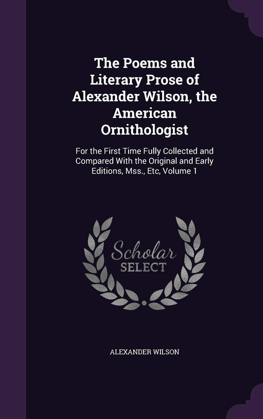 The Poems and Literary Prose of Alexander Wilson, the American Ornithologist: For the First Time Fully Collected and Compared with the Original and Early Editions, Mss., Etc, Volume 1 Poetry