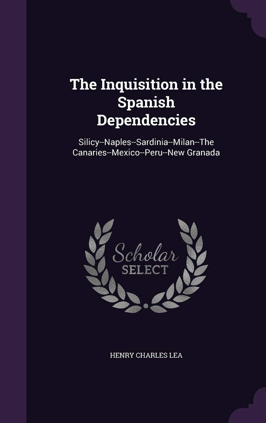 The Inquisition in the Spanish Dependencies: Silicy--Naples--Sardinia--Milan--The Canaries--Mexico--Peru--New Granada Politics & History