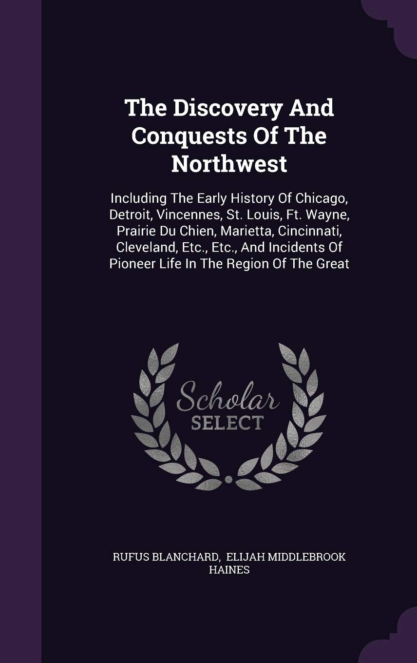 The Discovery and Conquests of the Northwest: Including the Early History of Chicago, Detroit, Vincennes, St. Louis, Ft. Wayne, Prairie Du Chien, ... of Pioneer Life in the Region of the Great Politics & History