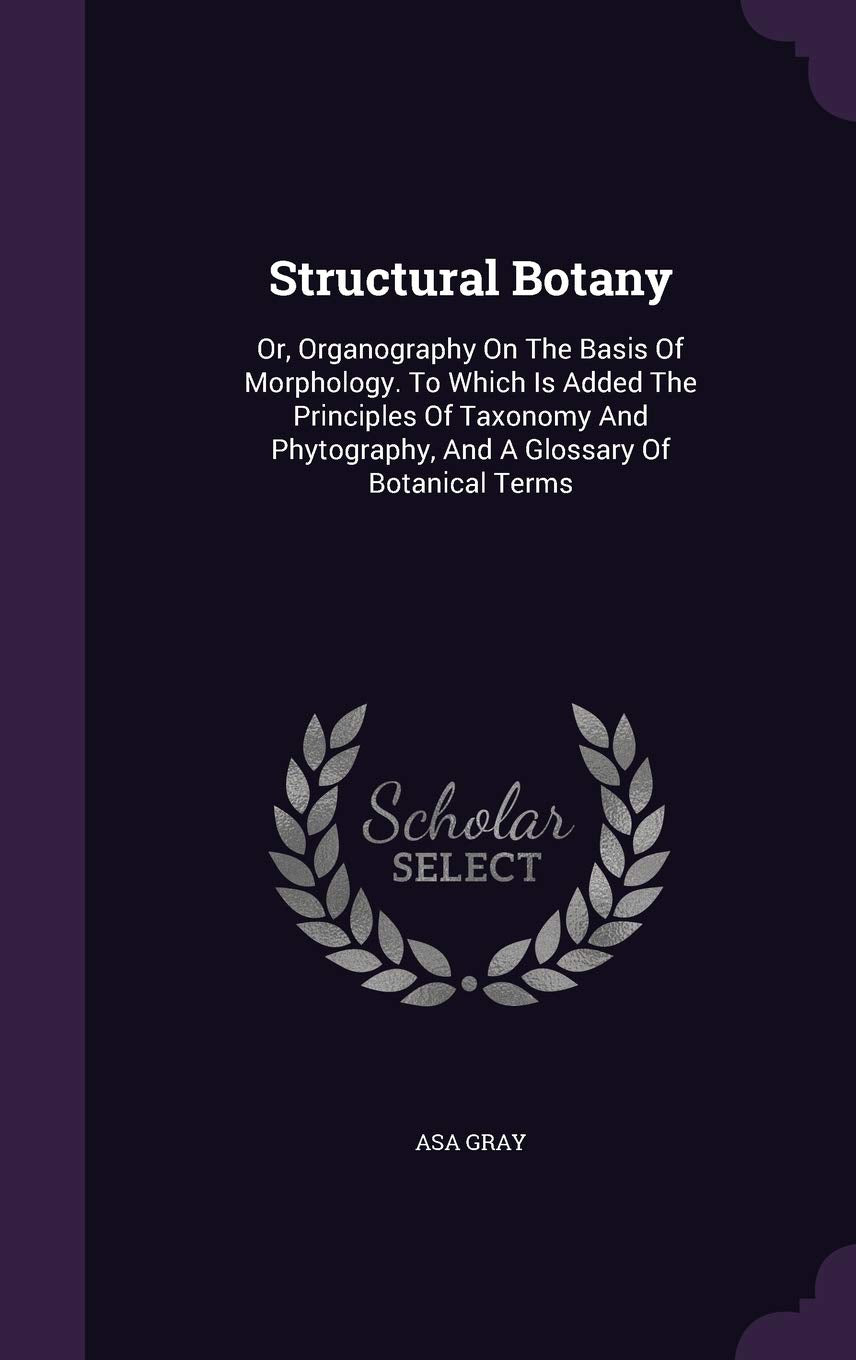 Structural Botany: Or, Organography on the Basis of Morphology. to Which Is Added the Principles of Taxonomy and Phytography, and a Glossary of Botanical Terms Mathematics