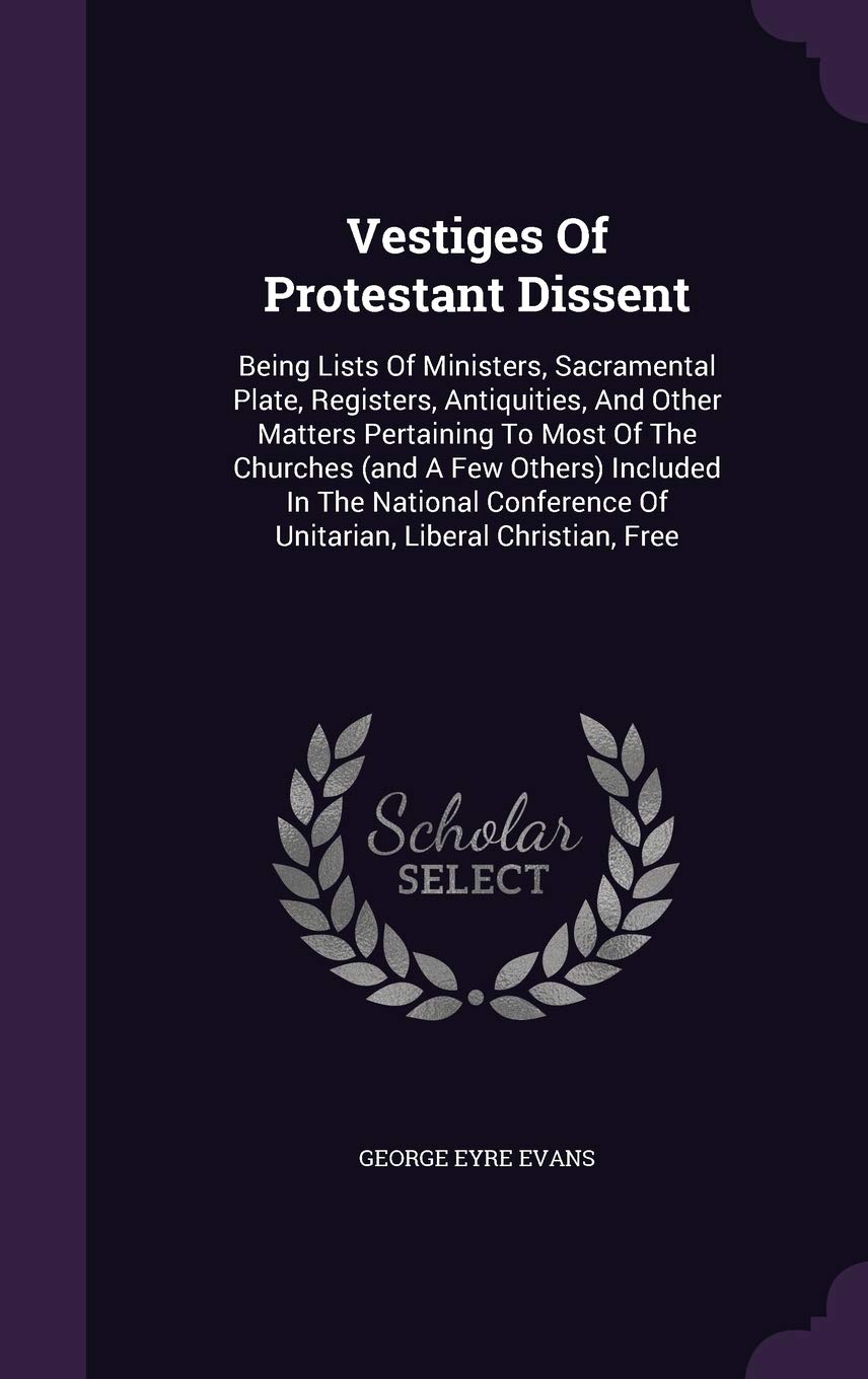Vestiges Of Protestant Dissent: Being Lists Of Ministers, Sacramental Plate, Registers, Antiquities, And Other Matters Pertaining To Most Of The ... Of Unitarian, Liberal Christian, Free Memories