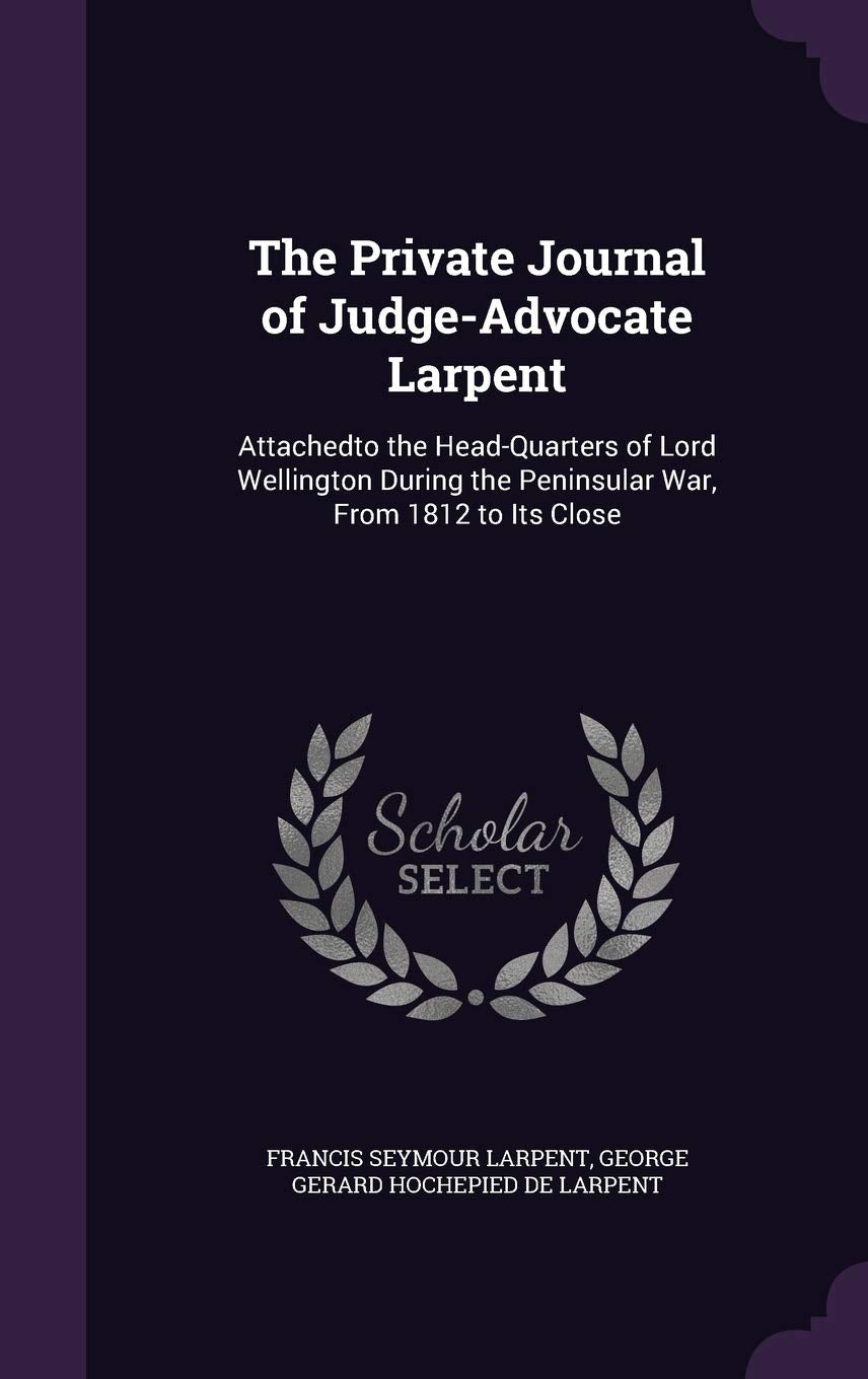 The Private Journal of Judge-Advocate Larpent: Attachedto the Head-Quarters of Lord Wellington During the Peninsular War, From 1812 to Its Close Memories