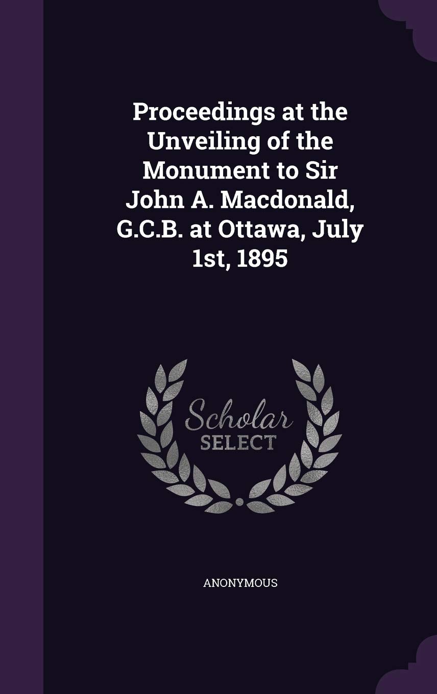 Proceedings at the Unveiling of the Monument to Sir John A. Macdonald, G.C.B. at Ottawa, July 1st, 1895 Politics & History