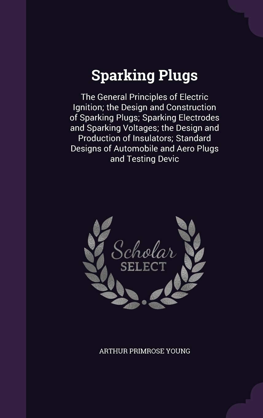 Sparking Plugs: The General Principles of Electric Ignition; the Design and Construction of Sparking Plugs; Sparking Electrodes and Sparking Voltages; ... Automobile and Aero Plugs and Testing Devic Business & Technology