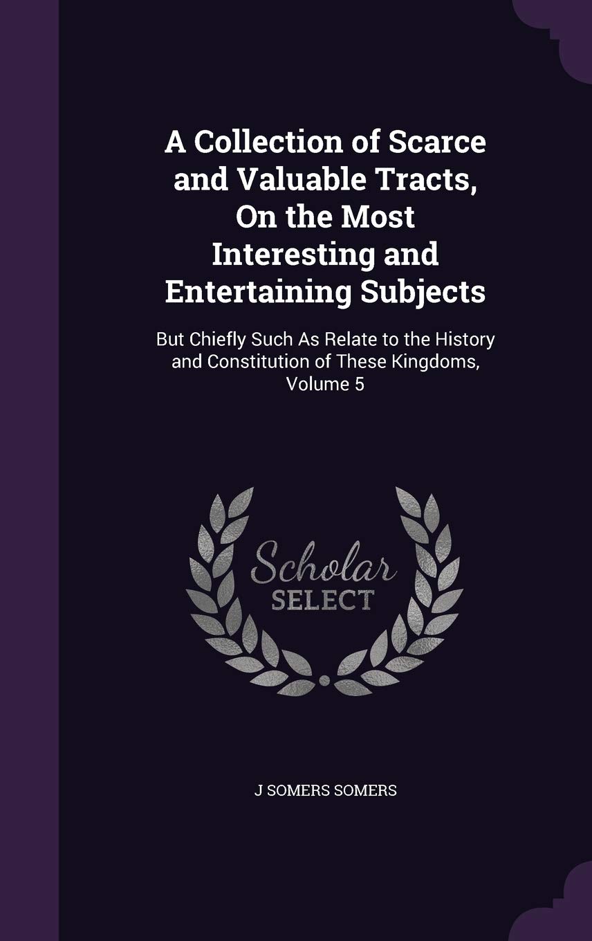 A Collection of Scarce and Valuable Tracts, On the Most Interesting and Entertaining Subjects: But Chiefly Such As Relate to the History and Constitution of These Kingdoms, Volume 5 Politics & History