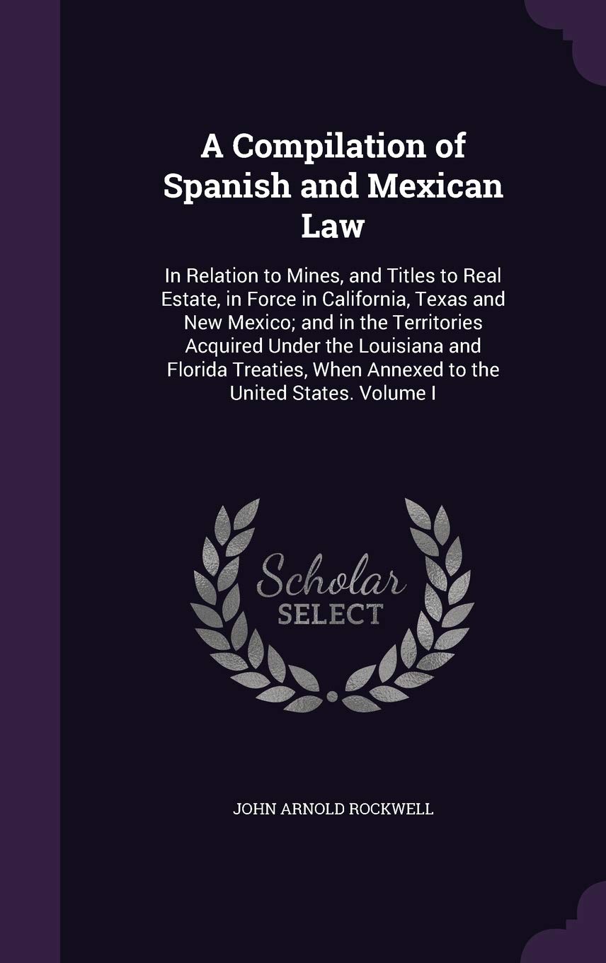 A Compilation of Spanish and Mexican Law: In Relation to Mines, and Titles to Real Estate, in Force in California, Texas and New Mexico; and in the Te Law