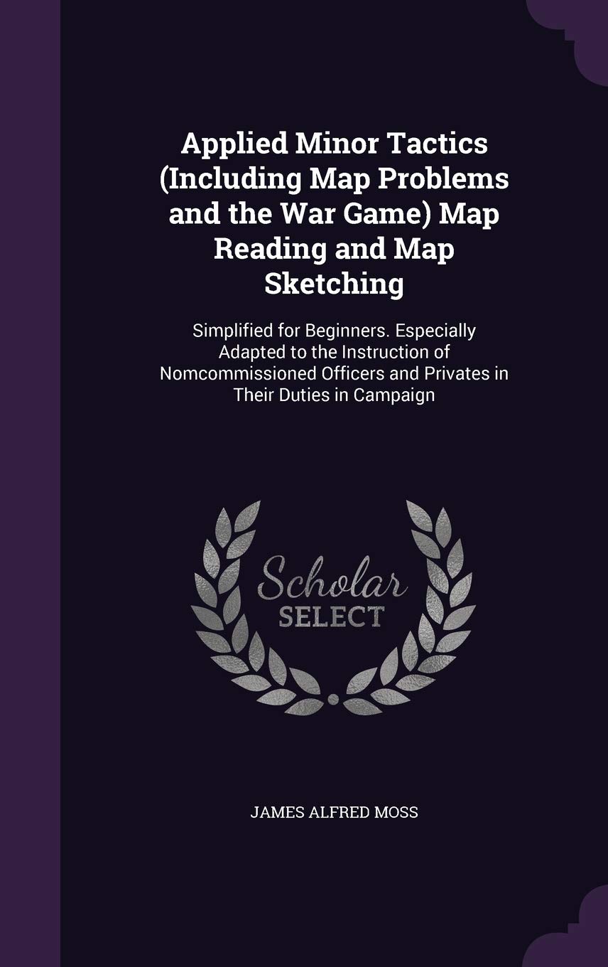 Applied Minor Tactics (Including Map Problems and the War Game) Map Reading and Map Sketching: Simplified for Beginners. Especially Adapted to the ... and Privates in Their Duties in Campaign Politics & History