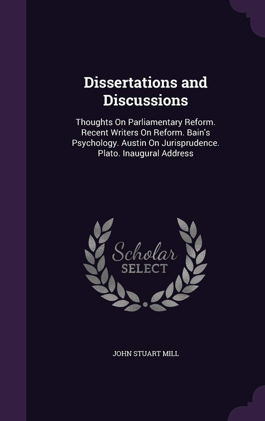 Dissertations and Discussions: Thoughts on Parliamentary Reform. Recent Writers on Reform. Bain's Psychology. Austin on Jurisprudence. Plato. Inaugural Address Philosophy