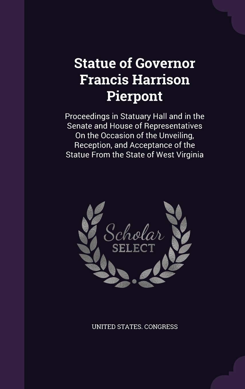 Statue of Governor Francis Harrison Pierpont: Proceedings in Statuary Hall and in the Senate and House of Representatives On the Occasion of the ... of the Statue From the State of West Virginia Politics & History