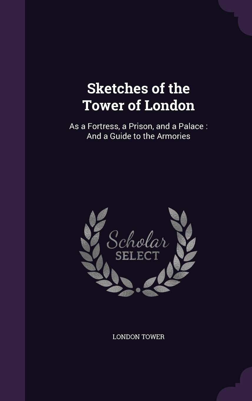 Sketches of the Tower of London: As a Fortress, a Prison, and a Palace: And a Guide to the Armories Politics & History