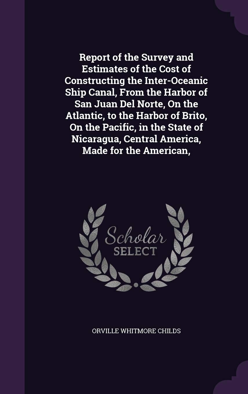 Report of the Survey and Estimates of the Cost of Constructing the Inter-Oceanic Ship Canal, From the Harbor of San Juan Del Norte, On the Atlantic, ... Central America, Made for the American, Politics & History