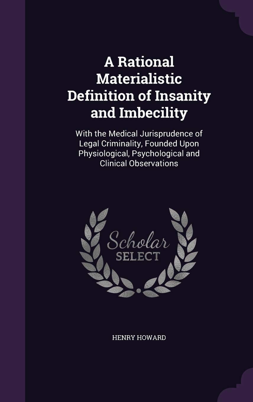 A Rational Materialistic Definition of Insanity and Imbecility: With the Medical Jurisprudence of Legal Criminality, Founded Upon Physiological, Psychological and Clinical Observations Law