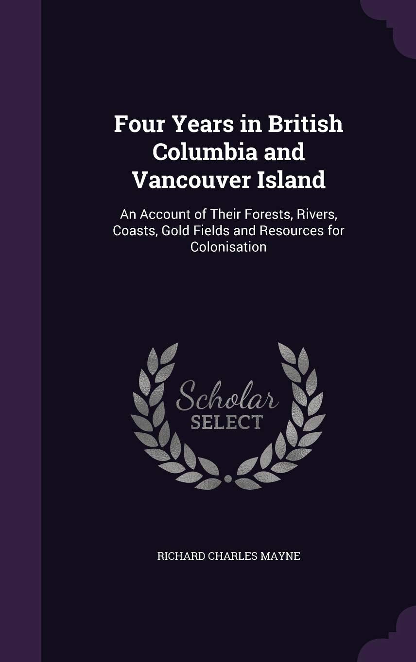 Four Years in British Columbia and Vancouver Island: An Account of Their Forests, Rivers, Coasts, Gold Fields and Resources for Colonisation Politics & History