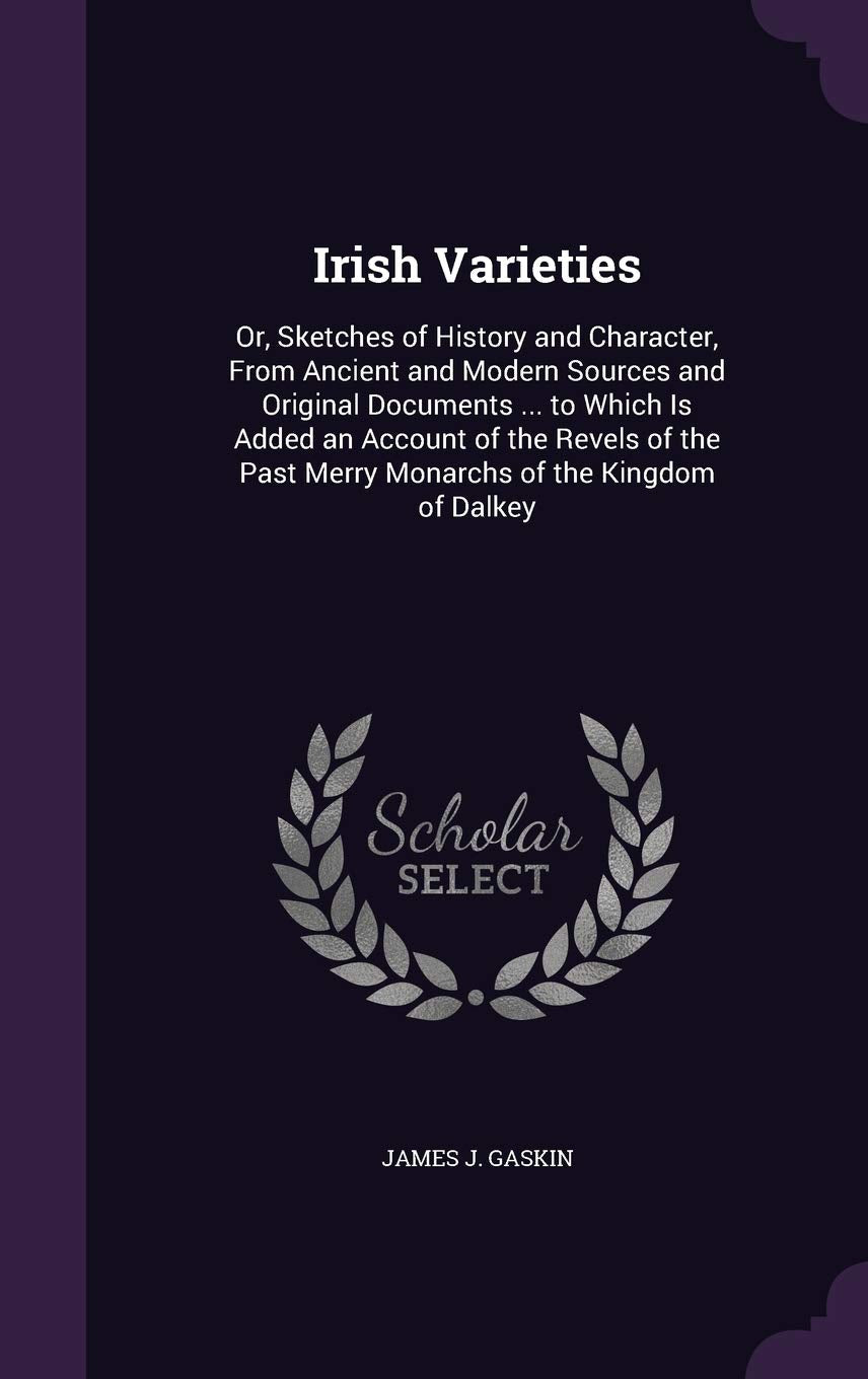 Irish Varieties: Or, Sketches of History and Character, From Ancient and Modern Sources and Original Documents ... to Which Is Added an Account of the ... Past Merry Monarchs of the Kingdom of Dalkey Politics & History