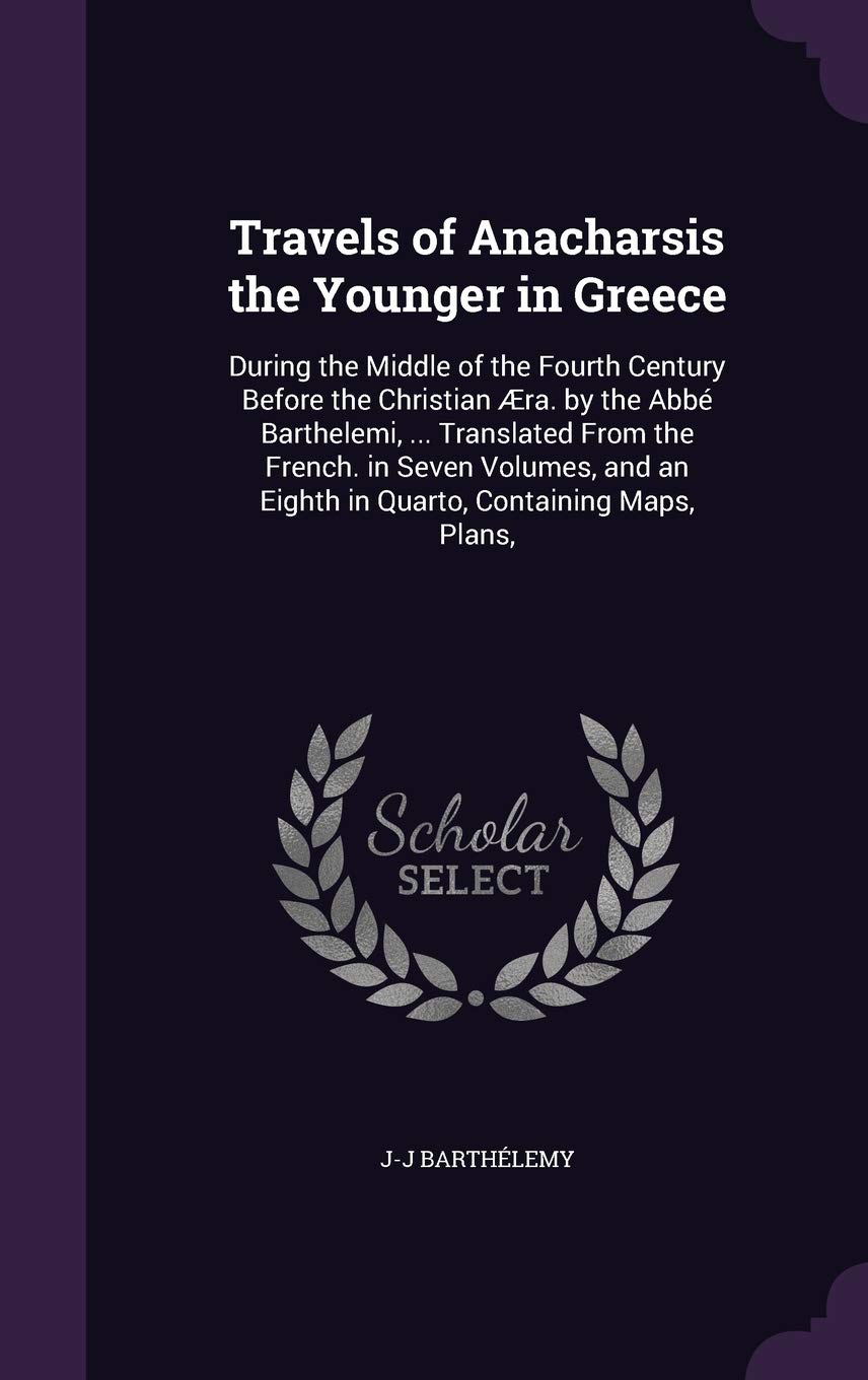 Travels of Anacharsis the Younger in Greece: During the Middle of the Fourth Century Before the Christian Æra. by the Abbé Barthelemi, ... Translated ... an Eighth in Quarto, Containing Maps, Plans, Politics & History
