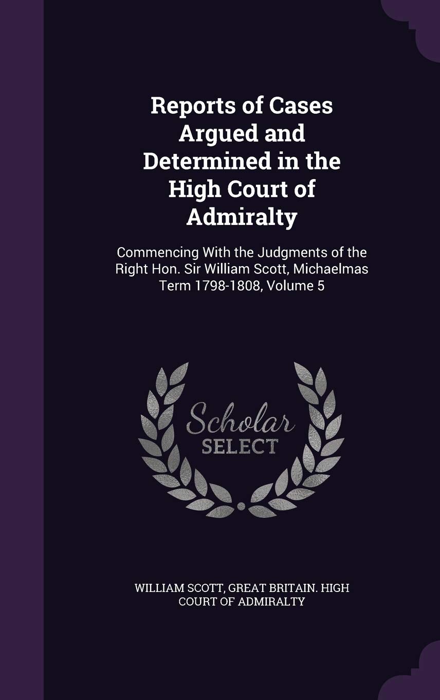 Reports of Cases Argued and Determined in the High Court of Admiralty: Commencing with the Judgments of the Right Hon. Sir William Scott, Michaelmas Term 1798-1808, Volume 5 Law