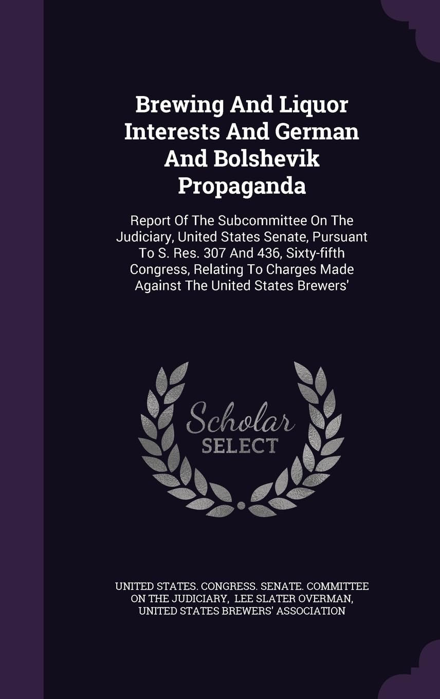 Brewing And Liquor Interests And German And Bolshevik Propaganda: Report Of The Subcommittee On The Judiciary, United States Senate, Pursuant To S. ... Made Against The United States Brewers' Politics & History