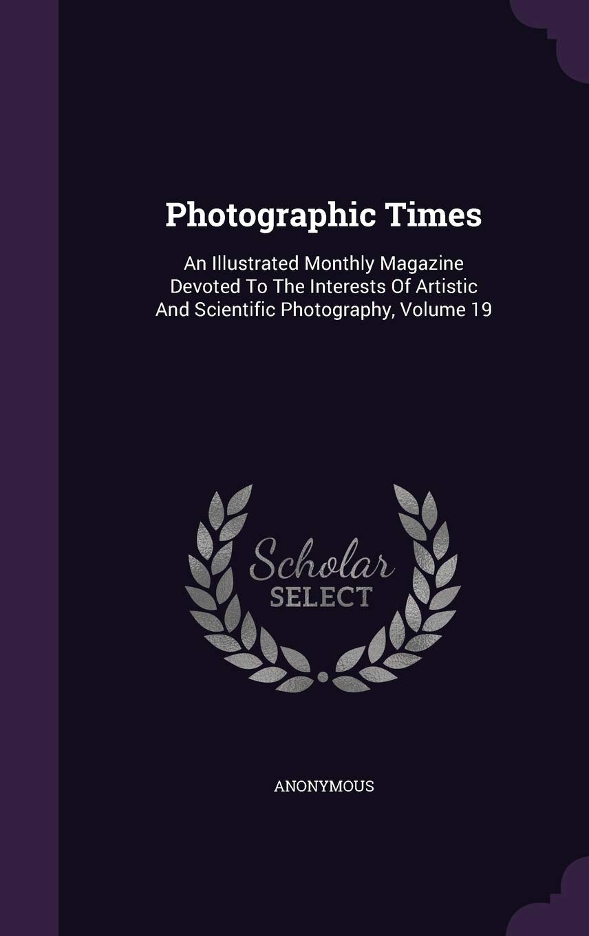 Photographic Times: An Illustrated Monthly Magazine Devoted To The Interests Of Artistic And Scientific Photography, Volume 19 Photography