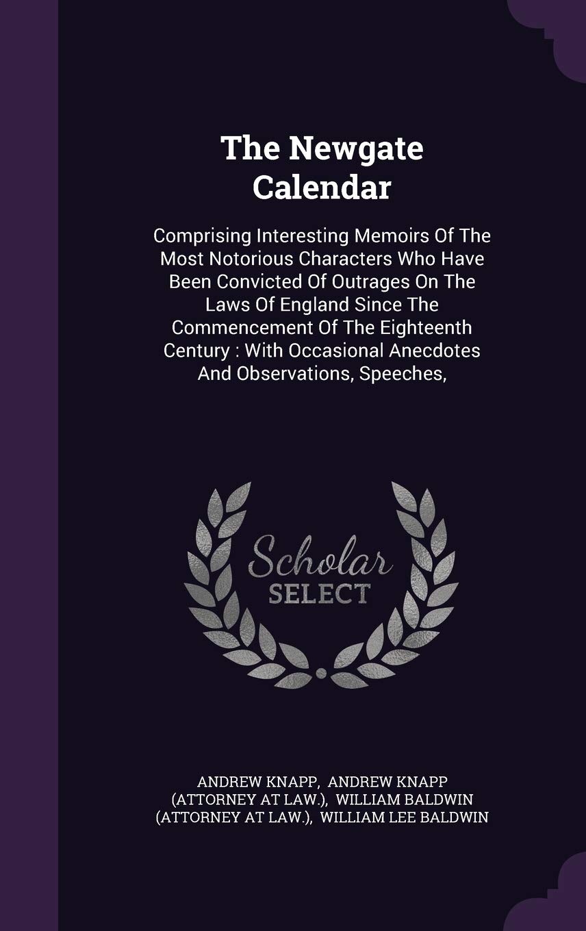 The Newgate Calendar: Comprising Interesting Memoirs Of The Most Notorious Characters Who Have Been Convicted Of Outrages On The Laws Of England Since ... Anecdotes And Observations, Speeches, Law