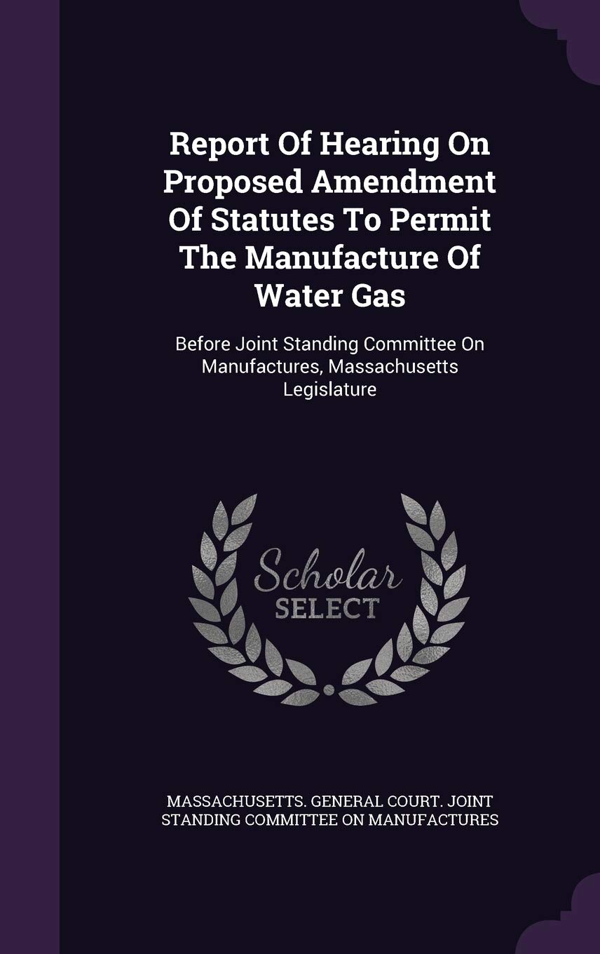 Report of Hearing on Proposed Amendment of Statutes to Permit the Manufacture of Water Gas: Before Joint Standing Committee on Manufactures, Massachusetts Legislature Politics & History
