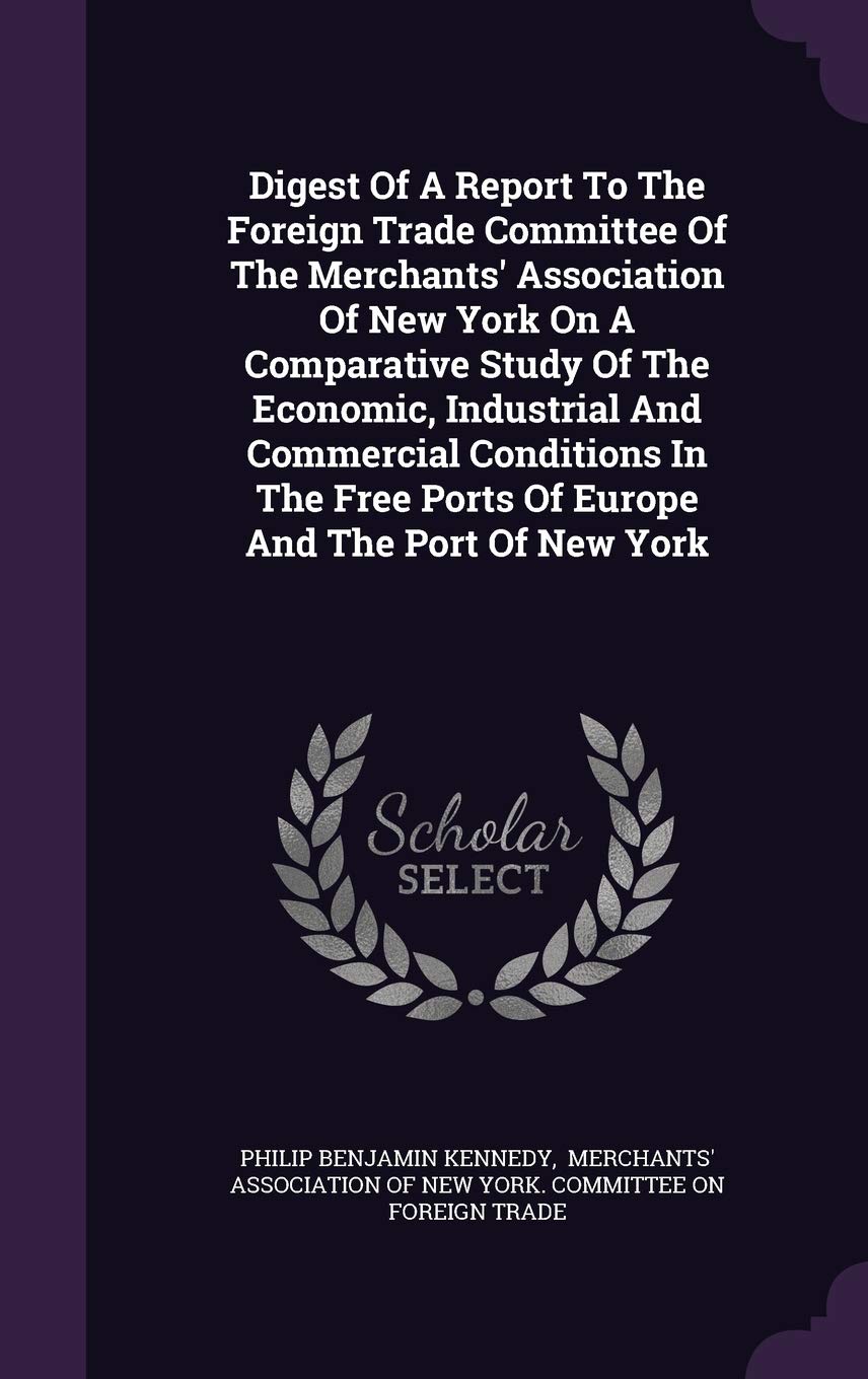 Digest of a Report to the Foreign Trade Committee of the Merchants' Association of New York on a Comparative Study of the Economic, Industrial and ... Free Ports of Europe and the Port of New York Politics & History