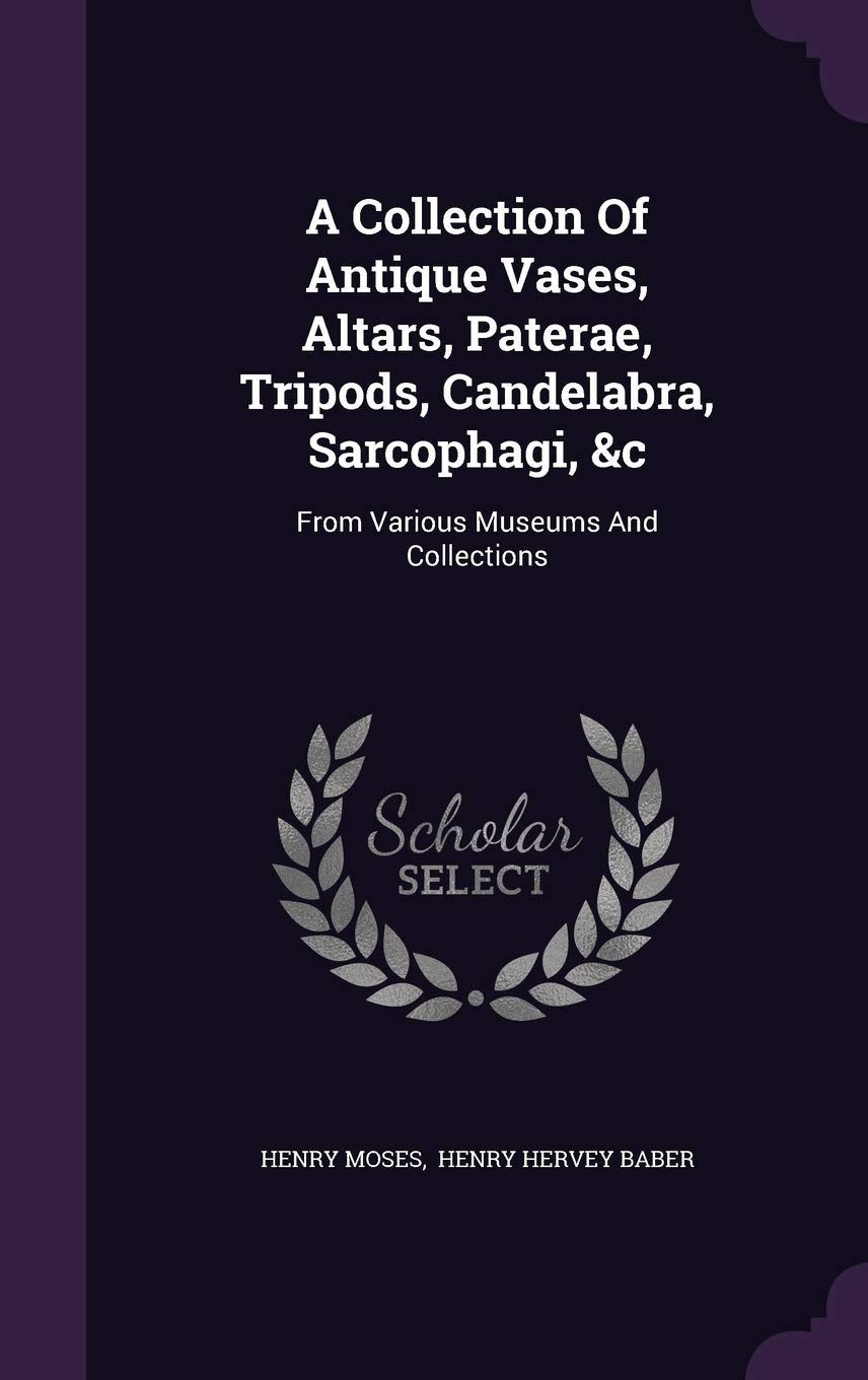 A Collection of Antique Vases, Altars, Paterae, Tripods, Candelabra, Sarcophagi, &C: From Various Museums and Collections Politics & History