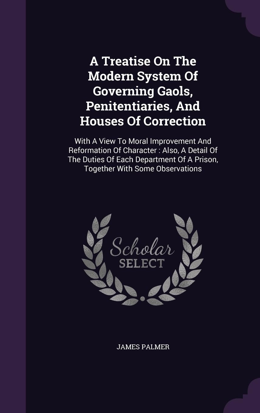 A Treatise On The Modern System Of Governing Gaols, Penitentiaries, And Houses Of Correction: With A View To Moral Improvement And Reformation Of ... Of A Prison, Together With Some Observations Politics & History