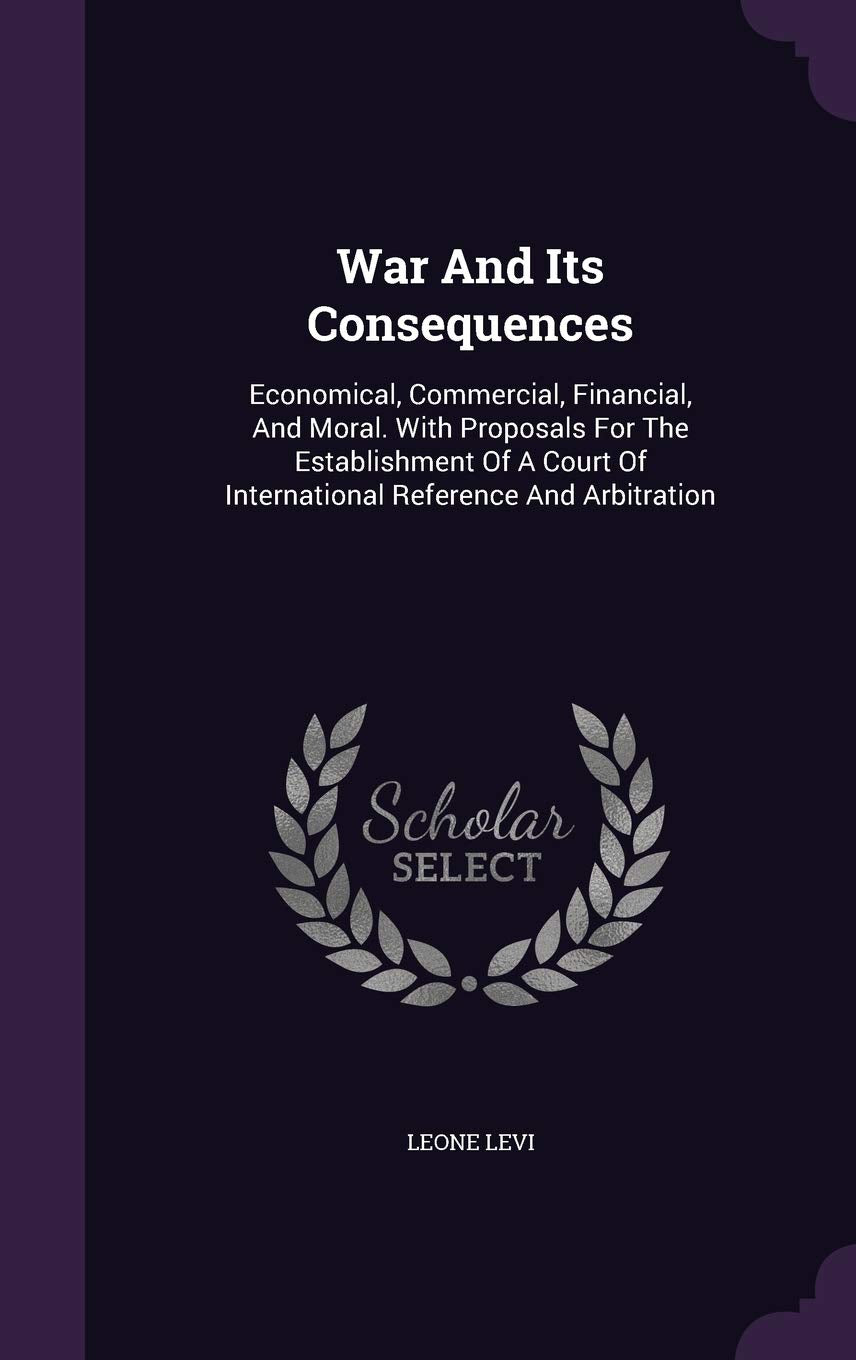 War and Its Consequences: Economical, Commercial, Financial, and Moral. with Proposals for the Establishment of a Court of International Reference and Arbitration Politics & History