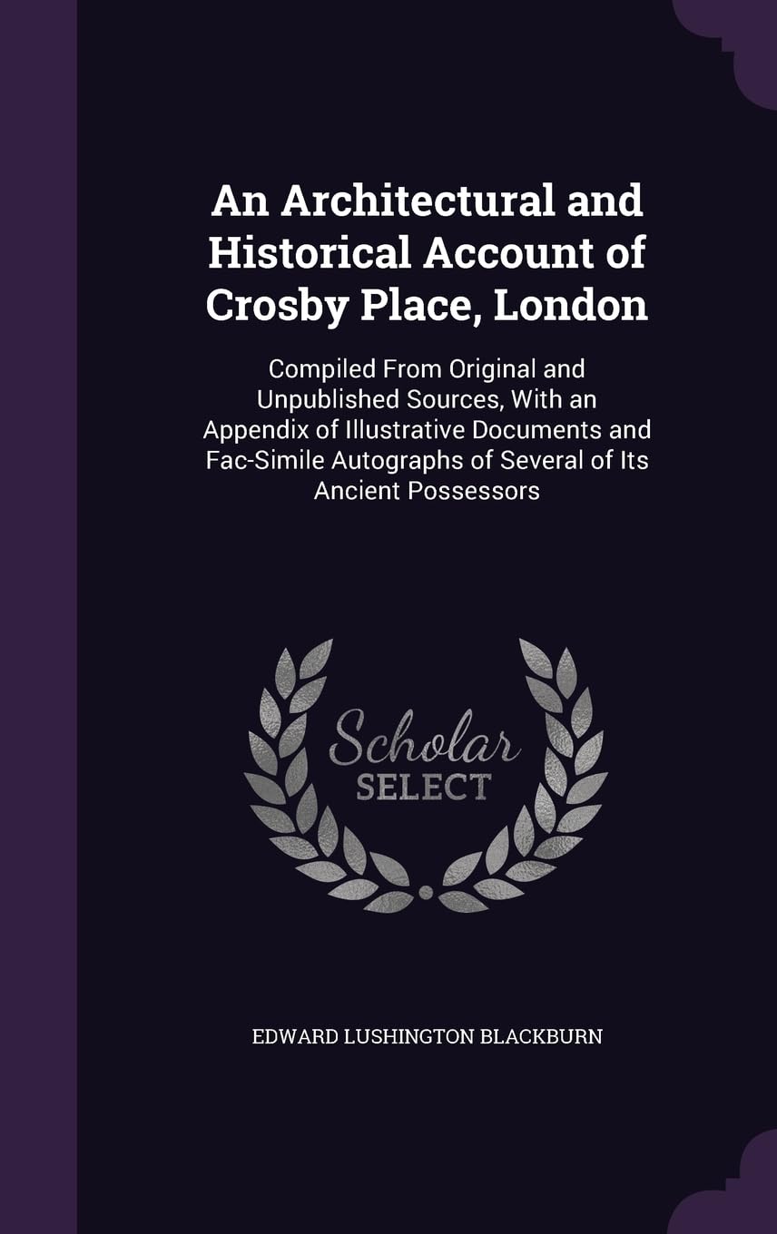 An Architectural and Historical Account of Crosby Place, London: Compiled From Original and Unpublished Sources, With an Appendix of Illustrative ... of Several of Its Ancient Possessors Architecture