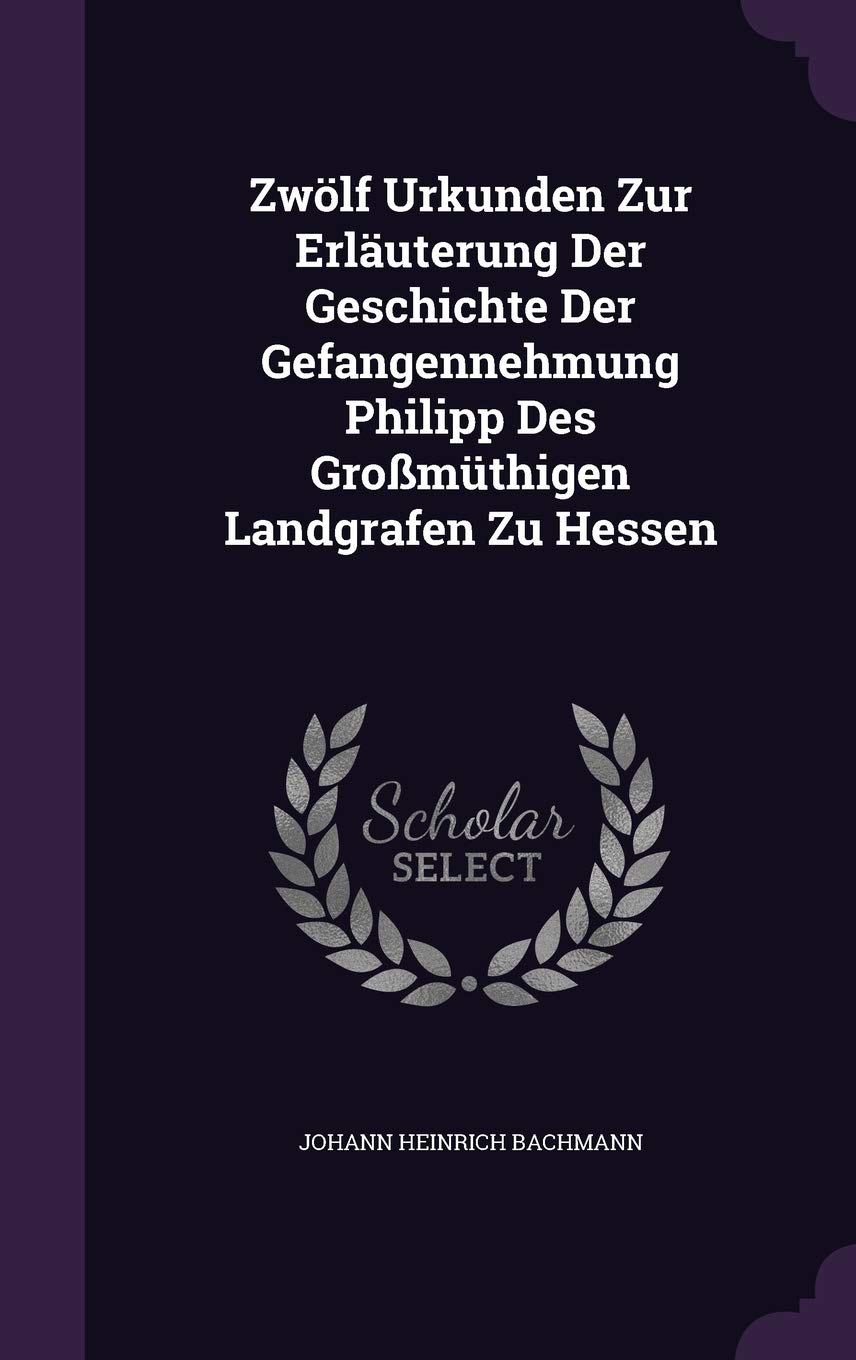 Zwölf Urkunden Zur Erläuterung Der Geschichte Der Gefangennehmung Philipp Des Großmüthigen Landgrafen Zu Hessen Politics & History