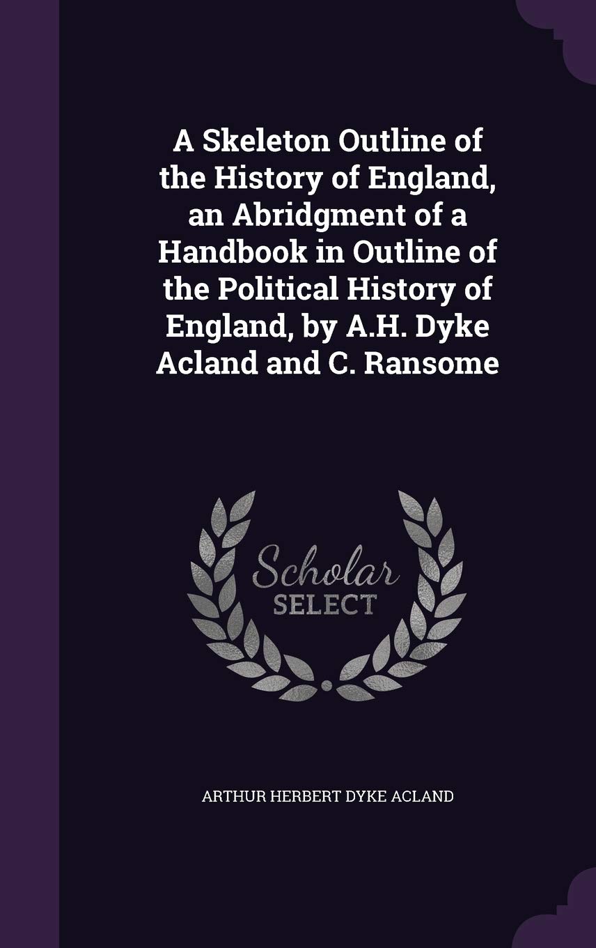A Skeleton Outline of the History of England, an Abridgment of a Handbook in Outline of the Political History of England, by A.H. Dyke Acland and C. Ransome Politics & History