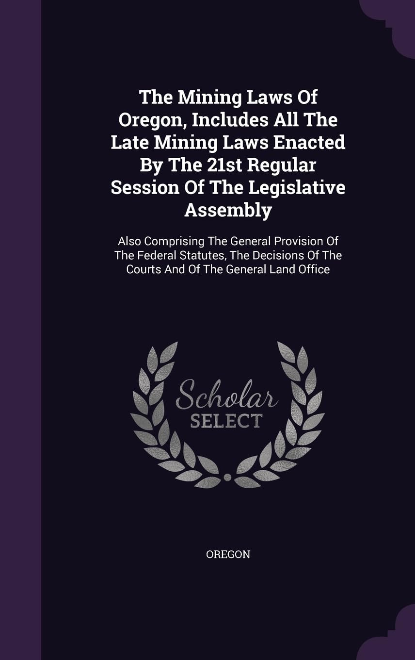 The Mining Laws Of Oregon, Includes All The Late Mining Laws Enacted By The 21st Regular Session Of The Legislative Assembly: Also Comprising The ... Of The Courts And Of The General Land Office Politics & History