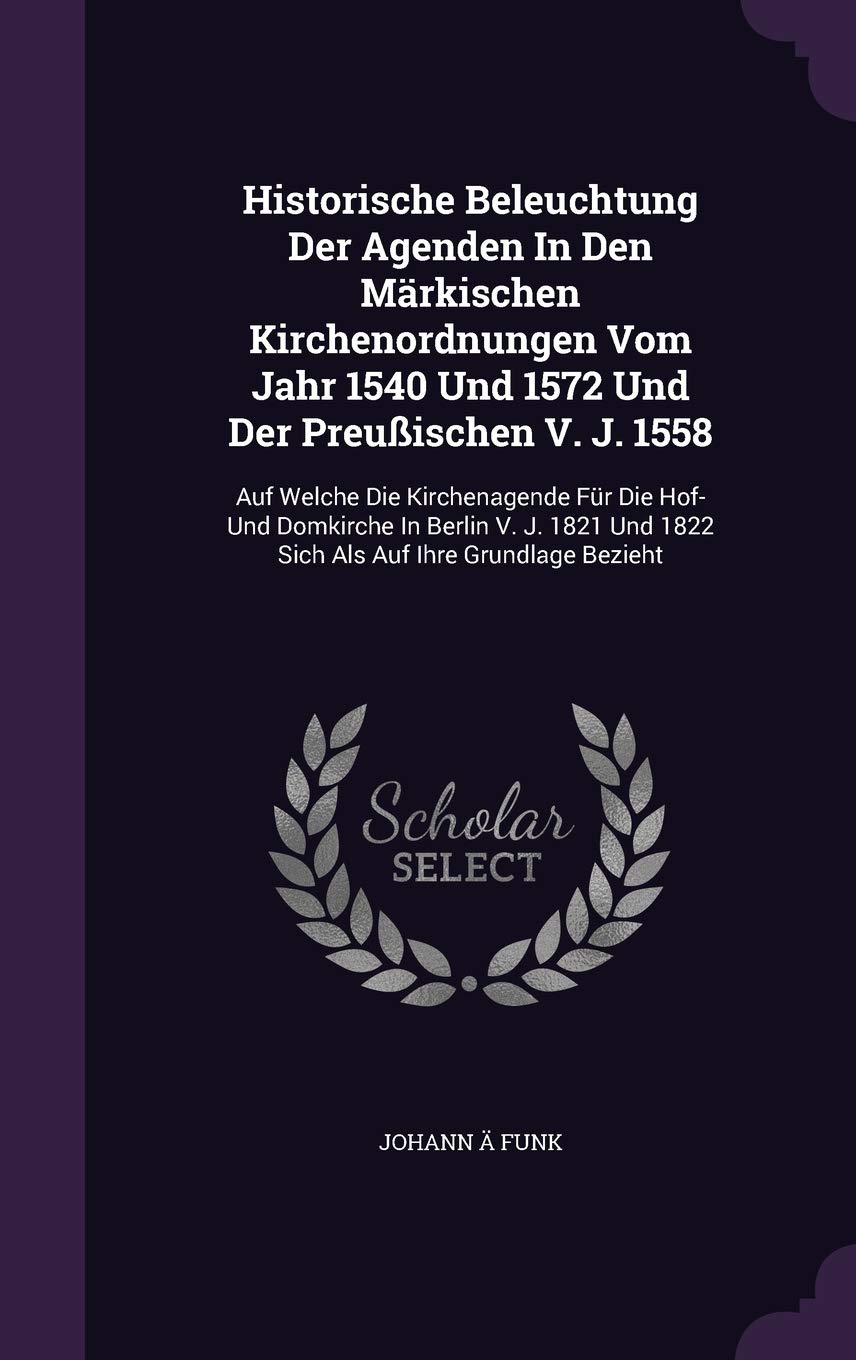 Historische Beleuchtung Der Agenden in Den Markischen Kirchenordnungen Vom Jahr 1540 Und 1572 Und Der Preussischen V. J. 1558: Auf Welche Die ... Und 1822 Sich ALS Auf Ihre Grundlage Bezieht Politics & History