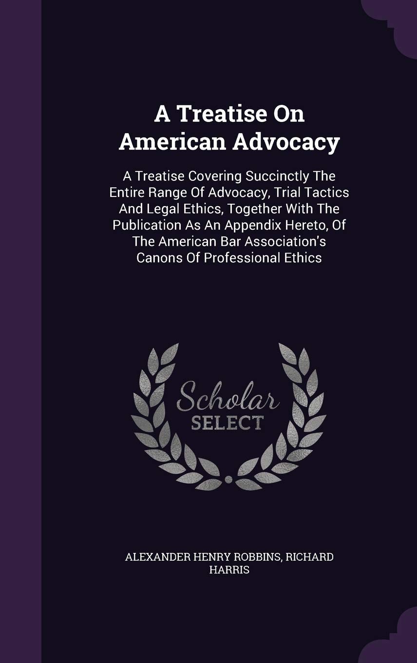 A Treatise On American Advocacy: A Treatise Covering Succinctly The Entire Range Of Advocacy, Trial Tactics And Legal Ethics, Together With The ... Association's Canons Of Professional Ethics Politics & History
