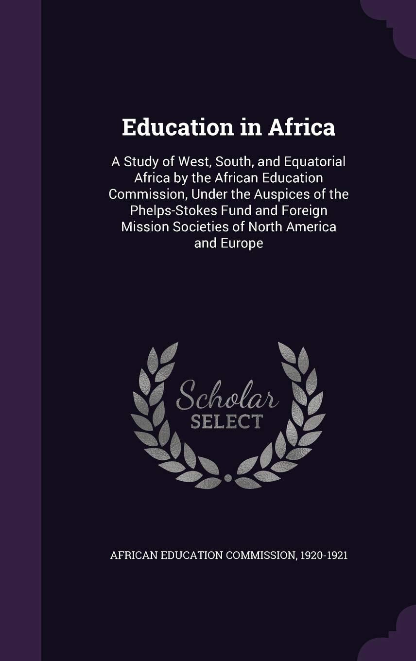 Education in Africa: A Study of West, South, and Equatorial Africa by the African Education Commission, Under the Auspices of the Phelps-Stokes Fund ... Mission Societies of North America and Europe General education