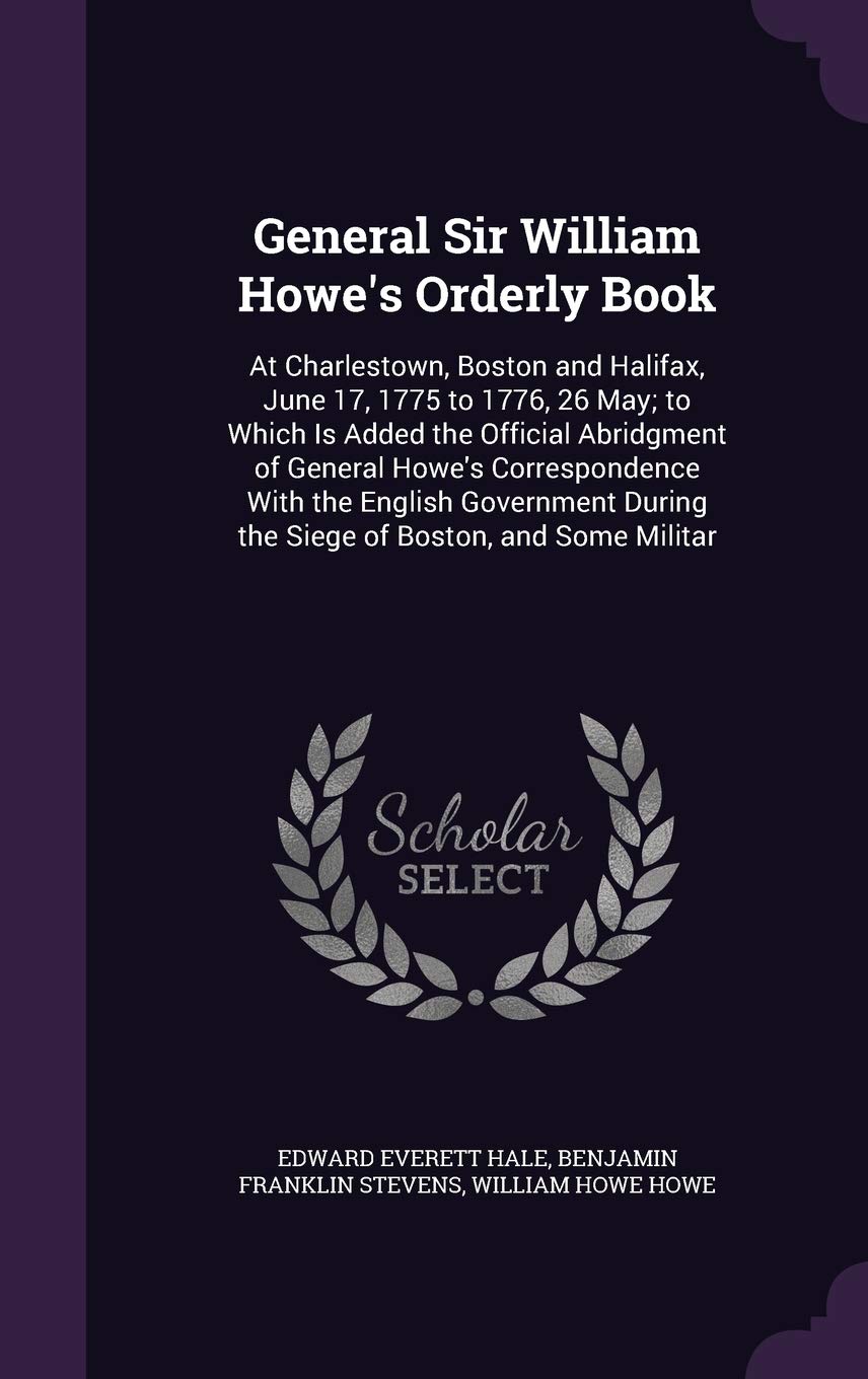 General Sir William Howe's Orderly Book: At Charlestown, Boston and Halifax, June 17, 1775 to 1776, 26 May; to Which Is Added the Official Abridgment ... During the Siege of Boston, and Some Militar Politics & History